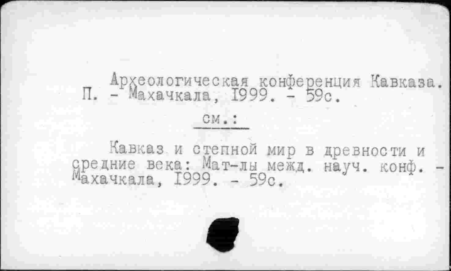 ﻿Археологическая конференция Кавказа. П. - Махачкала, 1999. - 59с.
см. :
Кавказ и степной мир в древности и средние века: Мат-лы межд. науч. конф. -Махачкала, 1999. - 59с.